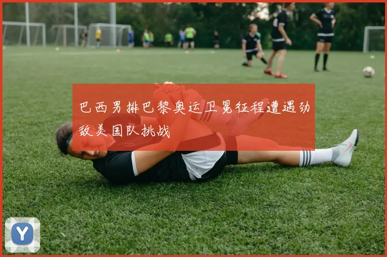 巴西男排巴黎奥运卫冕征程遭遇劲敌美国队挑战