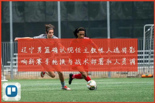 辽宁男篮确认现任主教练人选将影响新赛季轮换与战术部署和人员调整