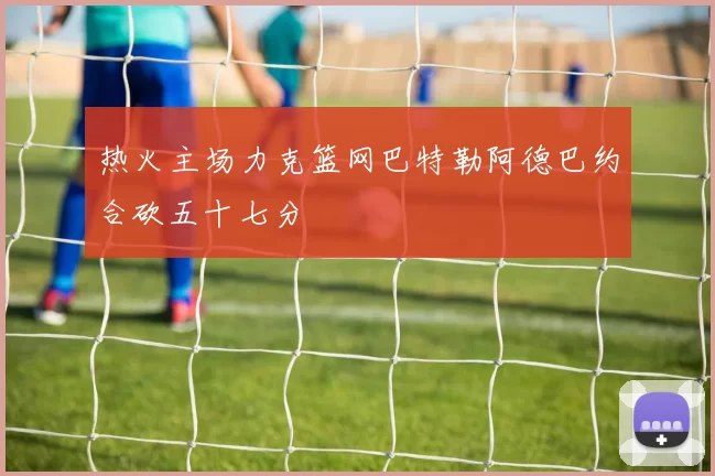 热火主场力克篮网巴特勒阿德巴约合砍五十七分