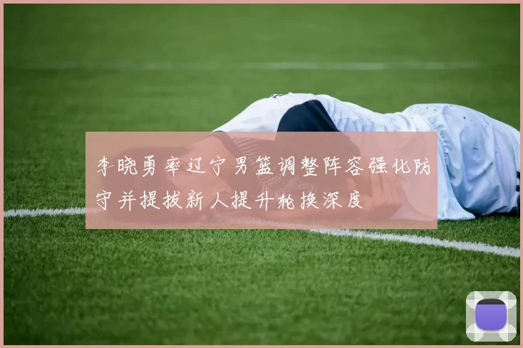 李晓勇率辽宁男篮调整阵容强化防守并提拔新人提升轮换深度