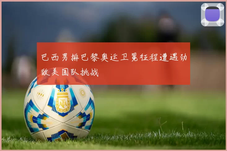 巴西男排巴黎奥运卫冕征程遭遇劲敌美国队挑战