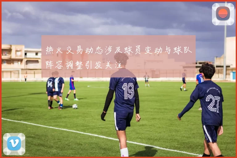 热火交易动态涉及球员变动与球队阵容调整引发关注