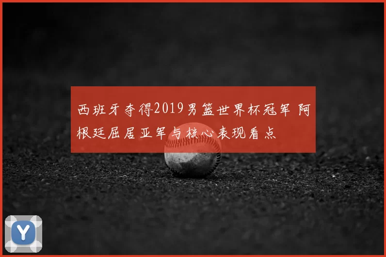 西班牙夺得2019男篮世界杯冠军 阿根廷屈居亚军与核心表现看点