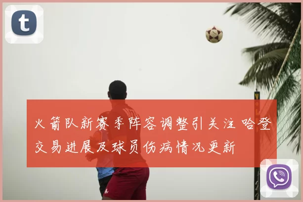 火箭队新赛季阵容调整引关注 哈登交易进展及球员伤病情况更新