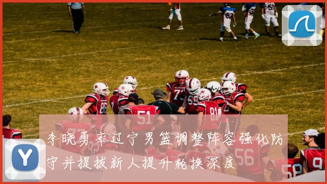 李晓勇率辽宁男篮调整阵容强化防守并提拔新人提升轮换深度