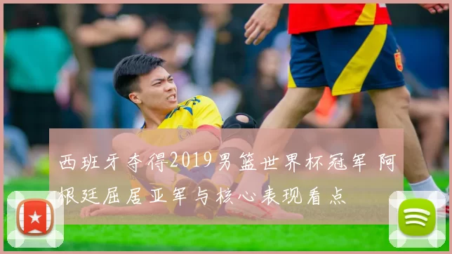 西班牙夺得2019男篮世界杯冠军 阿根廷屈居亚军与核心表现看点