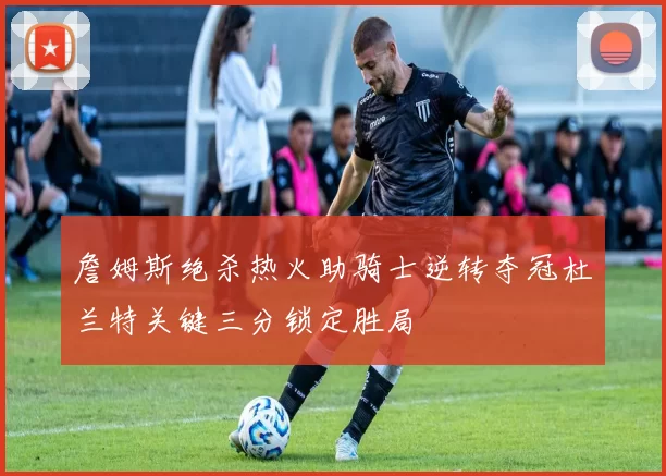 詹姆斯绝杀热火助骑士逆转夺冠杜兰特关键三分锁定胜局