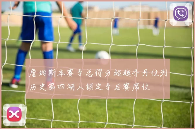 詹姆斯本赛季总得分超越乔丹位列历史第四湖人锁定季后赛席位