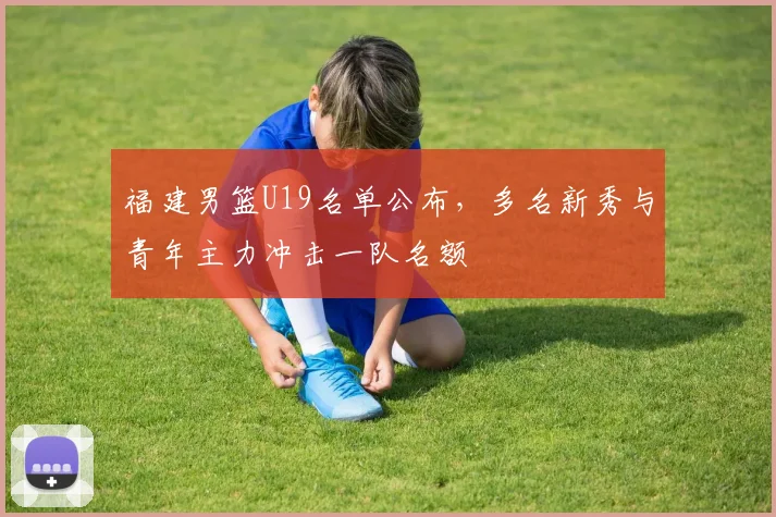 福建男篮U19名单公布，多名新秀与青年主力冲击一队名额