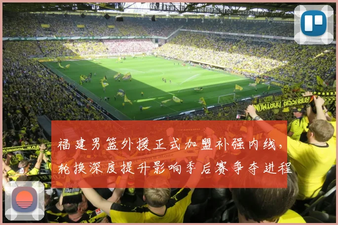 福建男篮外援正式加盟补强内线，轮换深度提升影响季后赛争夺进程