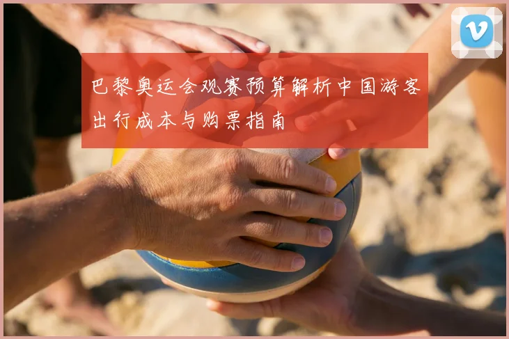 巴黎奥运会观赛预算解析中国游客出行成本与购票指南