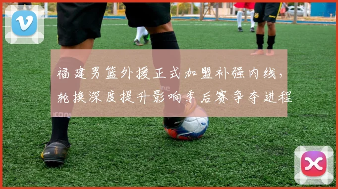 福建男篮外援正式加盟补强内线，轮换深度提升影响季后赛争夺进程