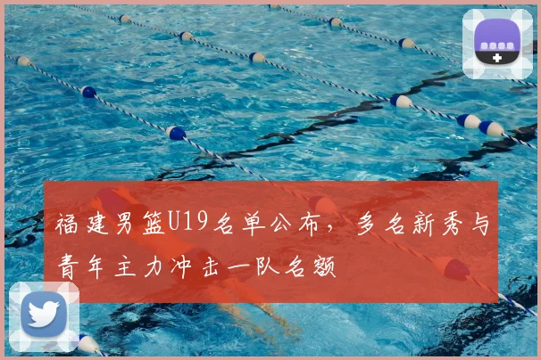 福建男篮U19名单公布，多名新秀与青年主力冲击一队名额
