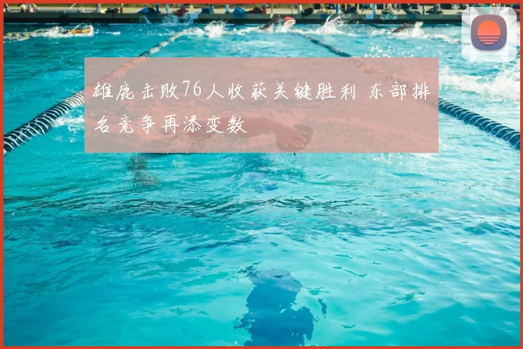 雄鹿击败76人收获关键胜利 东部排名竞争再添变数