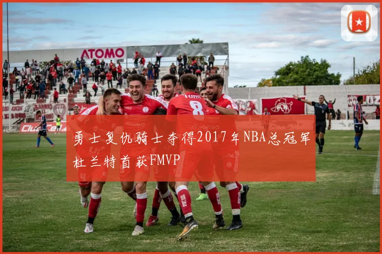 勇士复仇骑士夺得2017年NBA总冠军杜兰特首获FMVP